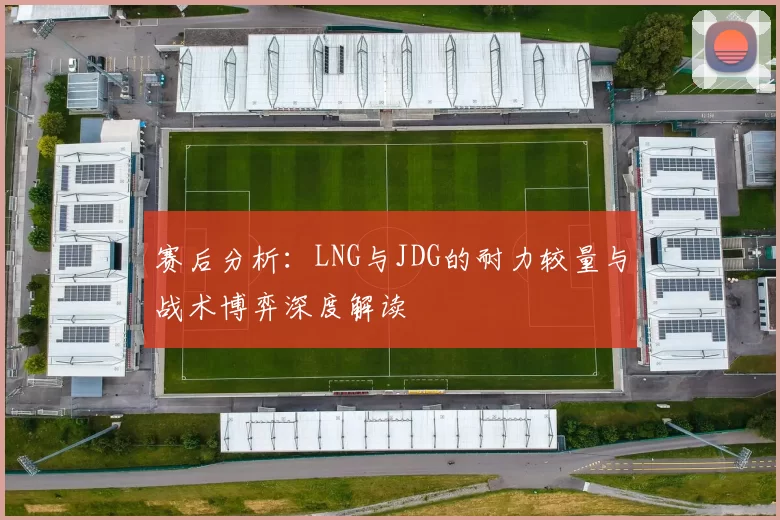 赛后分析：LNG与JDG的耐力较量与战术博弈深度解读