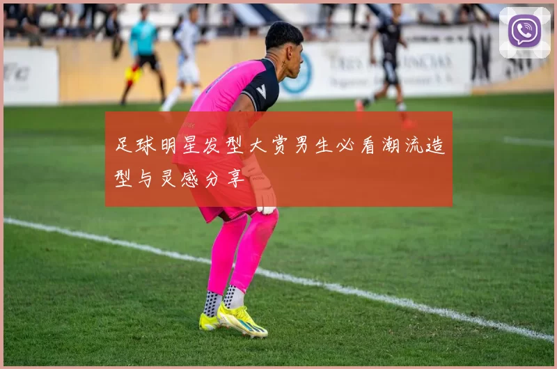 足球明星发型大赏男生必看潮流造型与灵感分享
