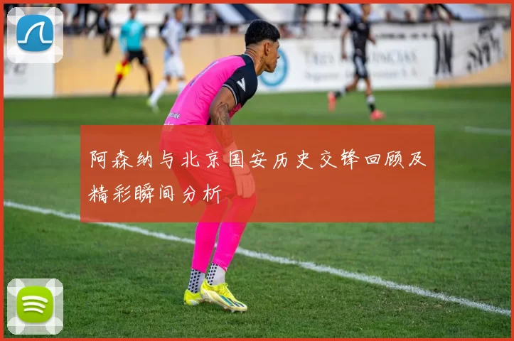 阿森纳与北京国安历史交锋回顾及精彩瞬间分析