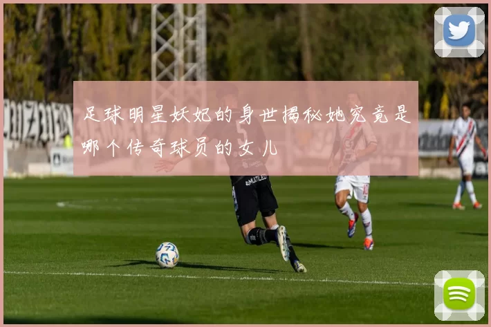 足球明星妖妃的身世揭秘她究竟是哪个传奇球员的女儿