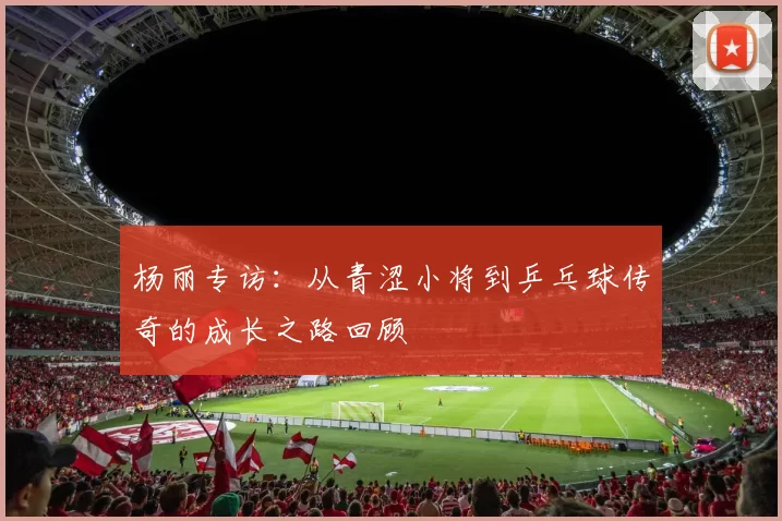 杨丽专访：从青涩小将到乒乓球传奇的成长之路回顾