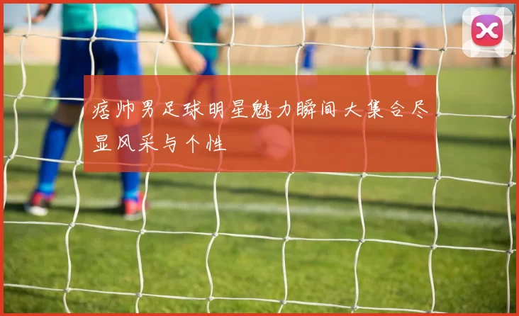 痞帅男足球明星魅力瞬间大集合尽显风采与个性