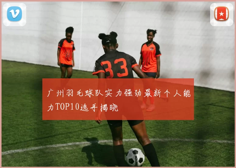 广州羽毛球队实力强劲最新个人能力TOP10选手揭晓