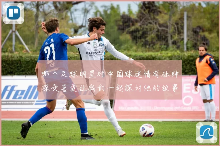 哪个足球明星对中国球迷情有独钟深受喜爱让我们一起探讨他的故事与影响