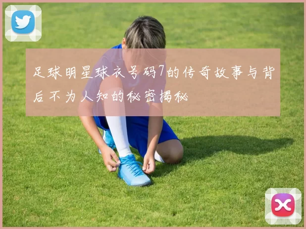 足球明星球衣号码7的传奇故事与背后不为人知的秘密揭秘