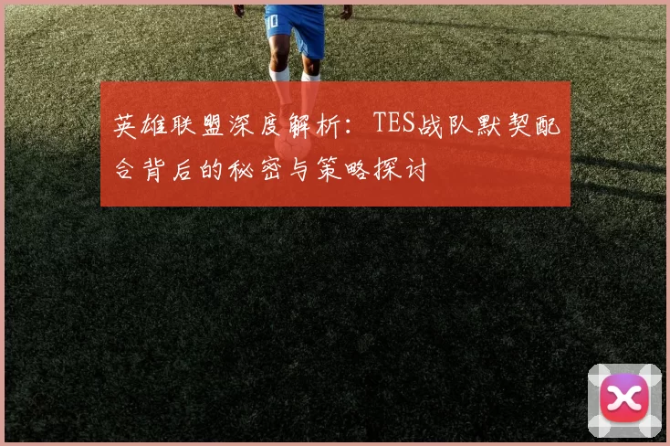 英雄联盟深度解析：TES战队默契配合背后的秘密与策略探讨