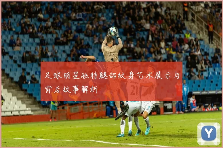 足球明星独特腿部纹身艺术展示与背后故事解析