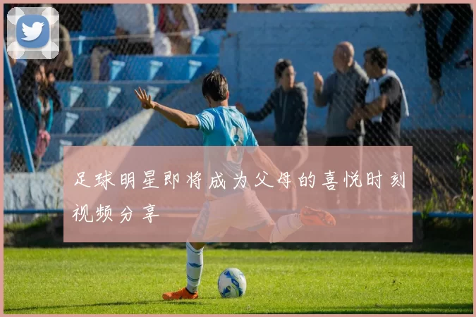 足球明星即将成为父母的喜悦时刻视频分享