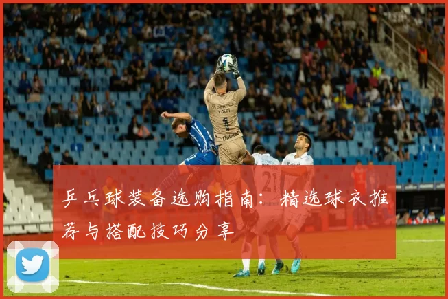 乒乓球装备选购指南：精选球衣推荐与搭配技巧分享