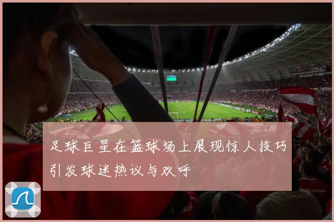 足球巨星在篮球场上展现惊人技巧引发球迷热议与欢呼