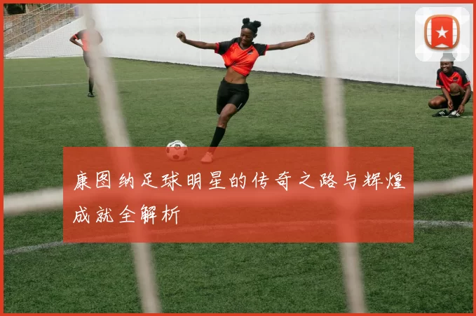 康图纳足球明星的传奇之路与辉煌成就全解析