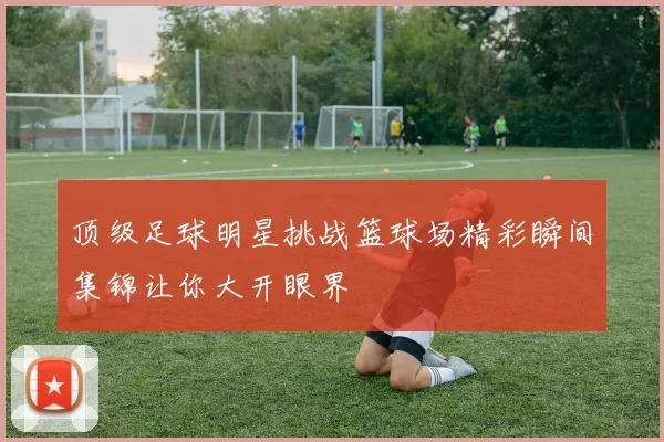 顶级足球明星挑战篮球场精彩瞬间集锦让你大开眼界