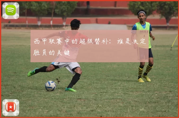 西甲联赛中的超级替补：谁是决定胜负的关键