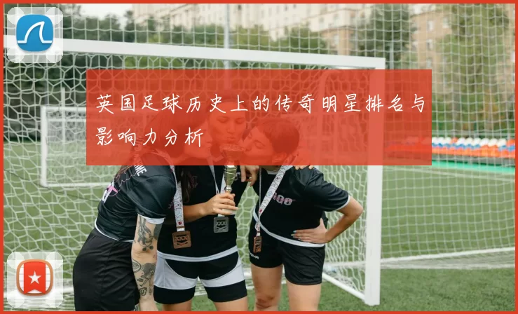 英国足球历史上的传奇明星排名与影响力分析