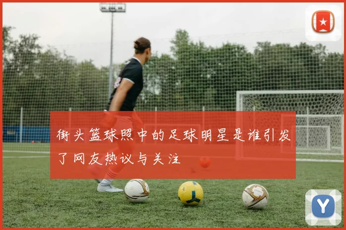 街头篮球照中的足球明星是谁引发了网友热议与关注
