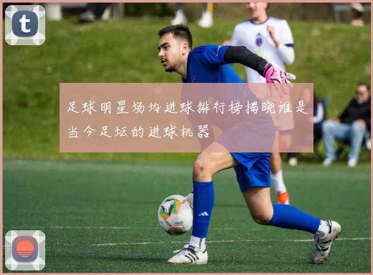 足球明星场均进球排行榜揭晓谁是当今足坛的进球机器