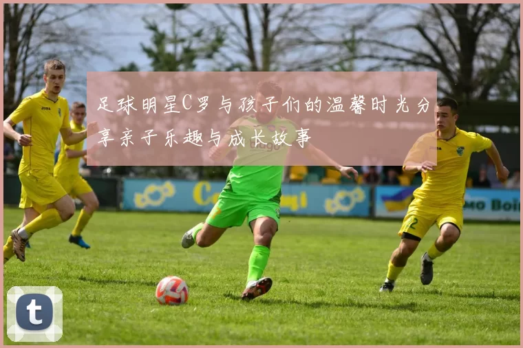 足球明星C罗与孩子们的温馨时光分享亲子乐趣与成长故事
