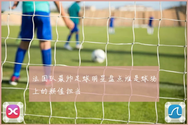 法国队最帅足球明星盘点谁是球场上的颜值担当