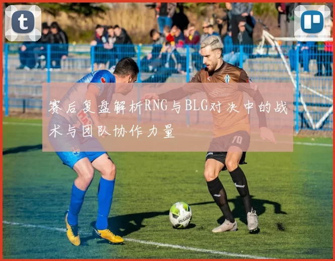 赛后复盘解析RNG与BLG对决中的战术与团队协作力量