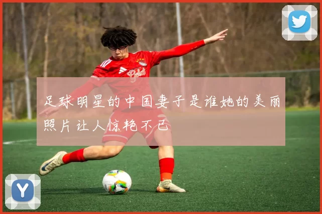 足球明星的中国妻子是谁她的美丽照片让人惊艳不已