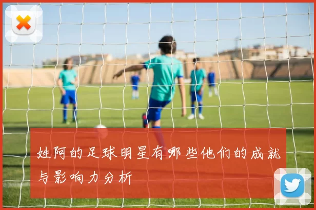 姓阿的足球明星有哪些他们的成就与影响力分析