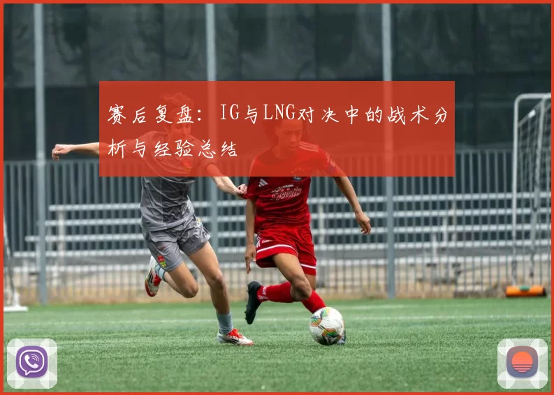 赛后复盘：IG与LNG对决中的战术分析与经验总结