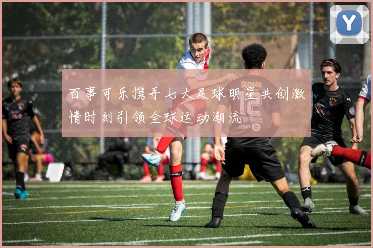 百事可乐携手七大足球明星共创激情时刻引领全球运动潮流