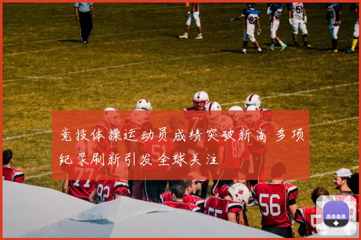 竞技体操运动员成绩突破新高 多项纪录刷新引发全球关注