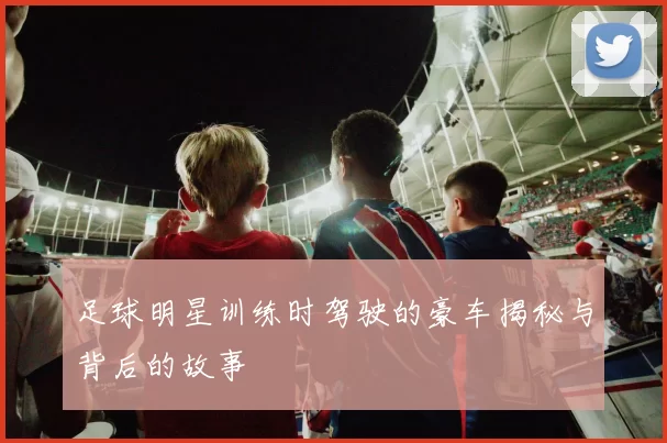 足球明星训练时驾驶的豪车揭秘与背后的故事