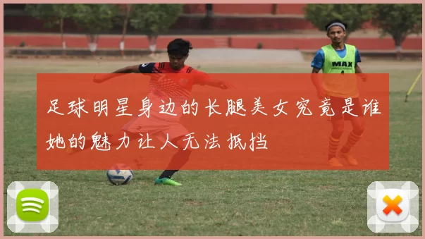 足球明星身边的长腿美女究竟是谁她的魅力让人无法抵挡