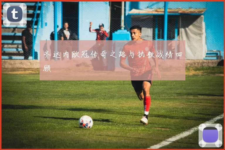 齐达内欧冠传奇之路与执教战绩回顾