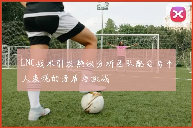 LNG战术引发热议分析团队配合与个人表现的矛盾与挑战