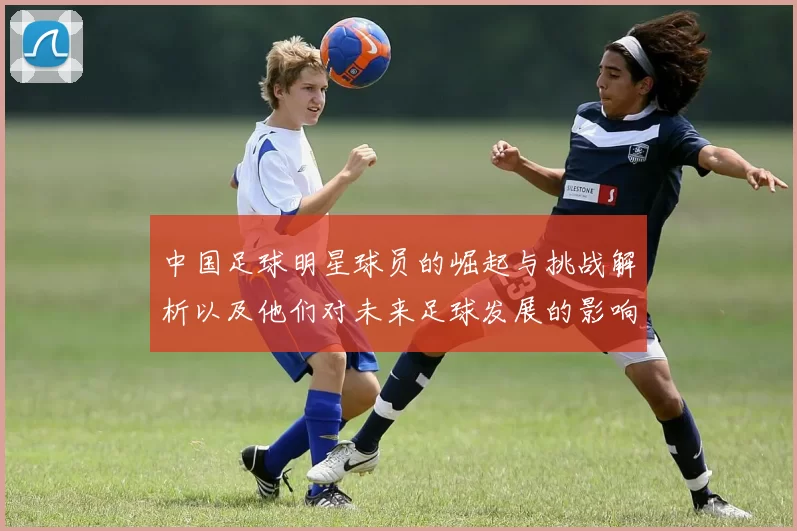 中国足球明星球员的崛起与挑战解析以及他们对未来足球发展的影响