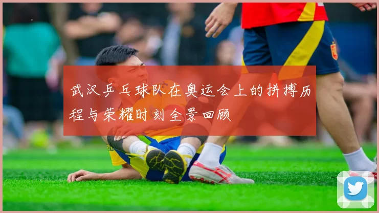 武汉乒乓球队在奥运会上的拼搏历程与荣耀时刻全景回顾