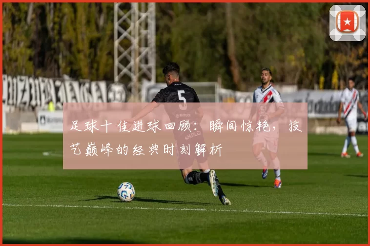 足球十佳进球回顾：瞬间惊艳，技艺巅峰的经典时刻解析