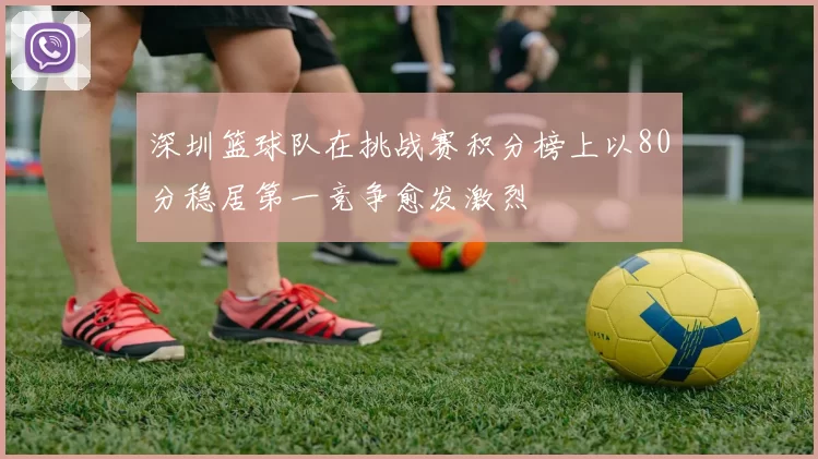 深圳篮球队在挑战赛积分榜上以80分稳居第一竞争愈发激烈