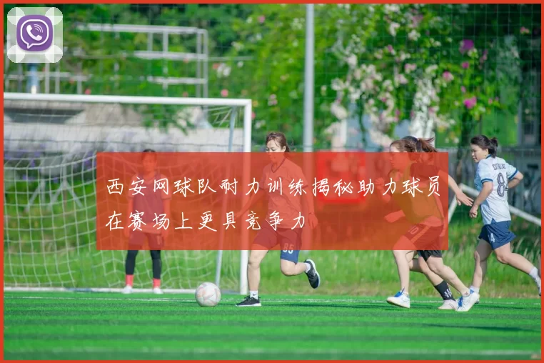 西安网球队耐力训练揭秘助力球员在赛场上更具竞争力