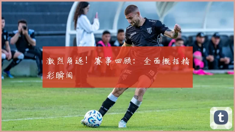 激烈角逐！赛事回顾：全面概括精彩瞬间