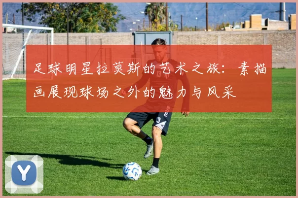 足球明星拉莫斯的艺术之旅：素描画展现球场之外的魅力与风采