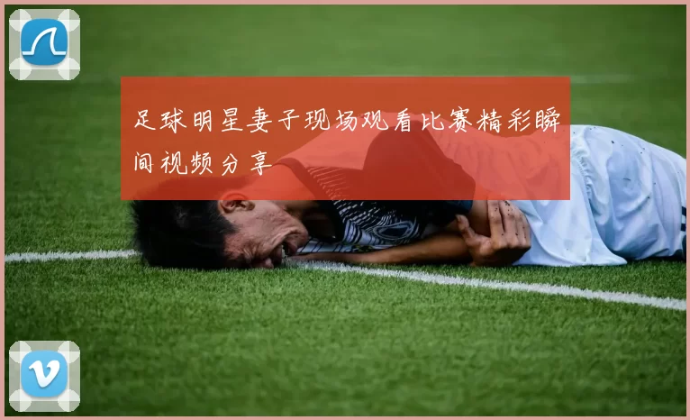 足球明星妻子现场观看比赛精彩瞬间视频分享