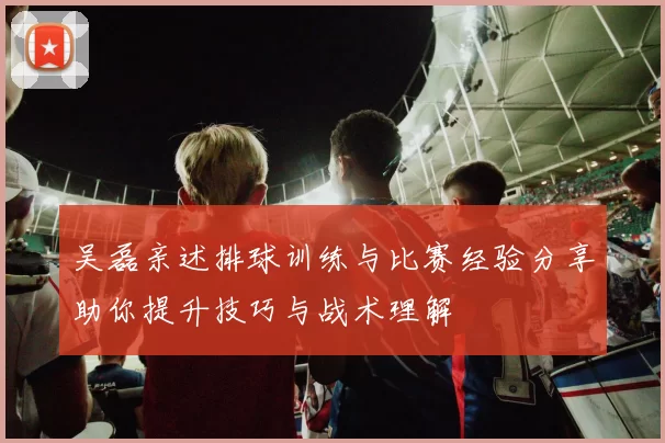 吴磊亲述排球训练与比赛经验分享助你提升技巧与战术理解