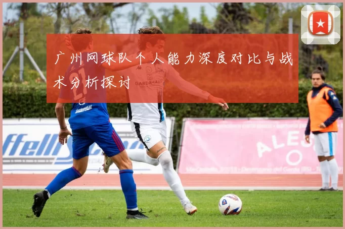 广州网球队个人能力深度对比与战术分析探讨