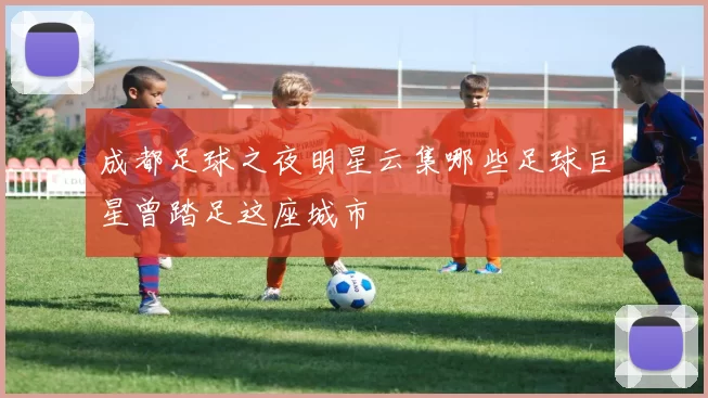 成都足球之夜明星云集哪些足球巨星曾踏足这座城市