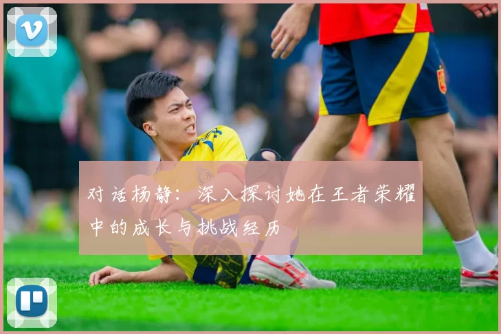 对话杨静：深入探讨她在王者荣耀中的成长与挑战经历